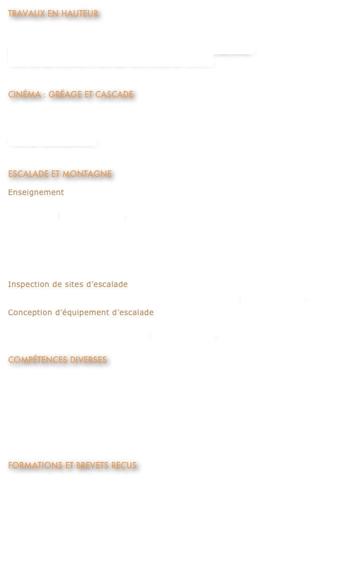travaux en hauteur
Assure le déplacement sécuritaire de spécialistes, en structure ou en parois.  
en savoir plus sur les travaux en hauteur avec les Faucons...
voir les déplacements sur les structures de Ponts...


Cinéma : gréage et cascade
Assure la sécurité sur des plateaux de tournage,  réalise le gréage et des cascades pour des scènes 
d’action.
voir la filmographie...


escalade et montagne
Enseignement
Enseigne l’escalade de rocher et de glace depuis plus de 30 ans. Offre de cours en groupe ou individuel.  en savoir plus...
Élaboration du plan de cours, du matériel de formation et enseignement aux ouvreurs-équipeurs de 2000 à 2012, pour la Fédération Québécoise de la Montagne et de l’Escalade (FQME).
Formation de sauvetage en montagne pour le Centre d’Avalanche de la Haute-Gaspésie en 2010.
Inspection de sites d’escalade
Effectue des inspections et réaménagements de sites d’escalade. en savoir plus...
Conception d’équipement d’escalade
Conception d’une longe dynamique pour la pratique de l’escalade,  commercialisée par la compagnie Béal.  en savoir plus...

compÉtences diverses
Enseigne pour le Collège Lionel-Groulx, formation ETCP sur les ancrages mécaniques et chimiques, 2012.
Gréeur pour la réalisation de tests de filets de sécurité pour plate-forme pétrolière en mer ainsi que pour des filets de transport d’équipement pour hélicoptère, Barry Cordage 2009-2010.
Conception d’un système de suspension humaine, Studio Photo, 2011.
Installation de serre-câble et montage du Kynégraphe au Complexe Desjardins, Ropaq inc. 2012.

Formations et brevets reçus
Brevet de Moniteur rocher, glace et Via Ferrata de la Fédération québécoise de la montagne et de l’escalade (FQME).
Diplôme de la Fédération française de la montagne et de l’escalade (FFME) comme Moniteur Via Ferrata.   Voir la lettre de recommandation.
Protection contre les chutes avancées et sauvetage, Nouvelle Hauteur, 2009.
Cardio-secours/DEA, cours CSST (A+) et RCR, Centre de formation en secourisme du Québec, 2010.
Chariots élévateurs, Contrebalancés et Tout Terrain, Hewitt CAT, 2010.
Ancrages adhésifs, HILTI, 2012.